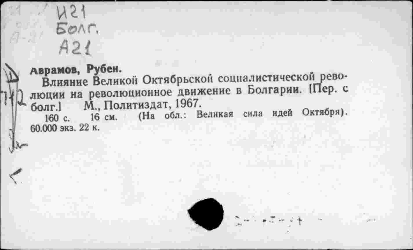 ﻿■ ' \№Л
Бел г,
Л2{
Аврамов, Рубен.
Влияние Великой Октябрьской соцпалистическои революции на революционное движение в Болгарии. 1Пер. с болг.1 М., Политиздат, 1967.
160 с. 16 см. (На обл.: Великая сила идей Октября). 60.000 экз. 22 к.
